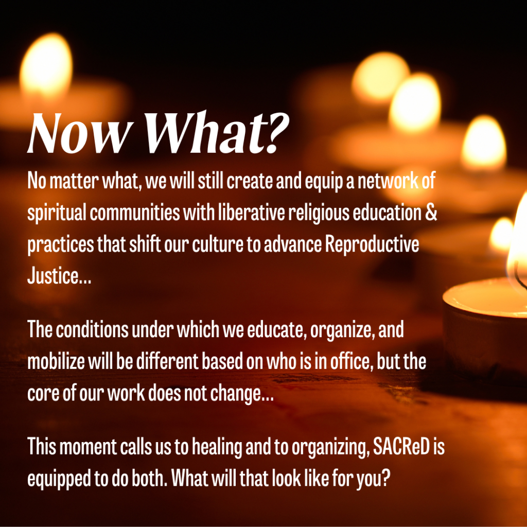 Background of lit tealights on a table. White text reads: Now What?  No matter what we will still create and equip a network of spiritual communities with liberative religious education and practices that shift our culture to advance Reproductive Justice... 
The conditions under which we educate, organize, and mobilize will be different based on who is in office, but the core of our work does not change...
This moment calls us to healing and to organizing, SACReD is equipped to do both. What will that look like for you? 